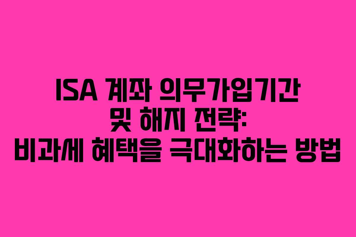 ISA 계좌 의무가입기간 및 해지 전략: 비과세 혜택을 극대화하는 방법