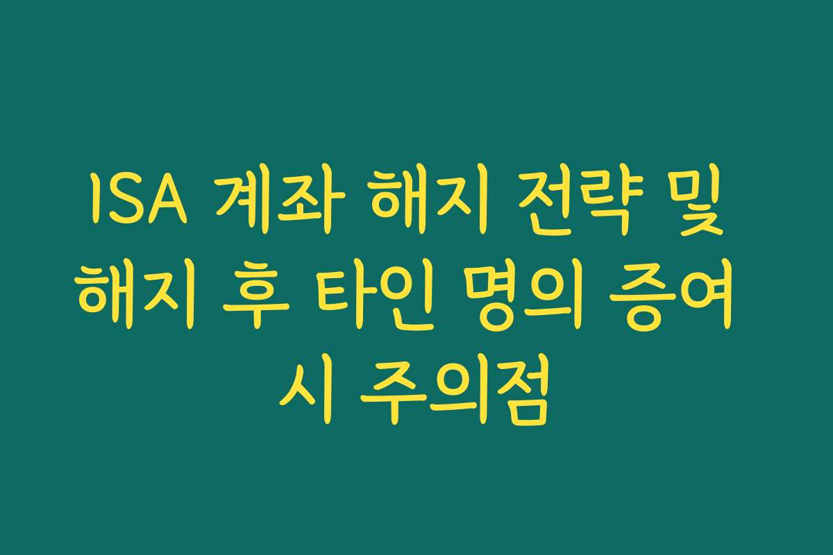 ISA 계좌 해지 전략 및 해지 후 타인 명의 증여 시 주의점