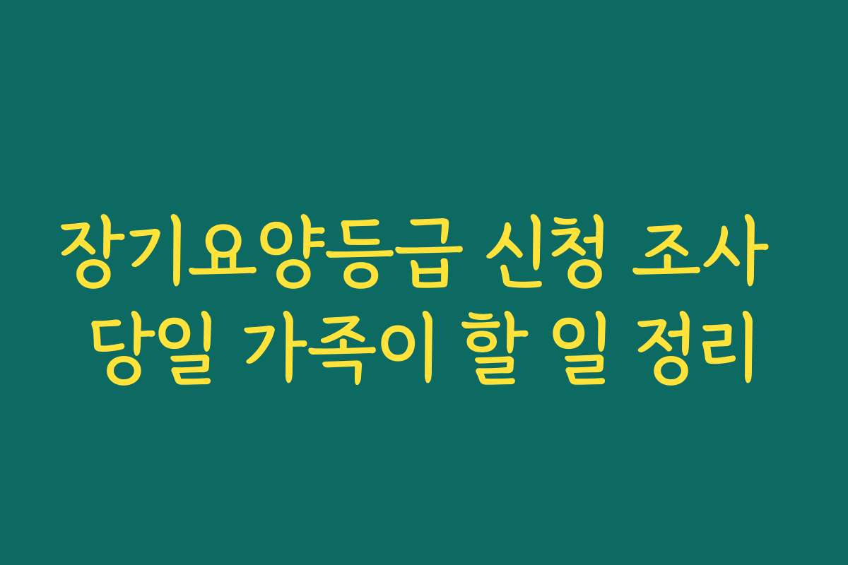 장기요양등급 신청 조사 당일 가족이 할 일 정리