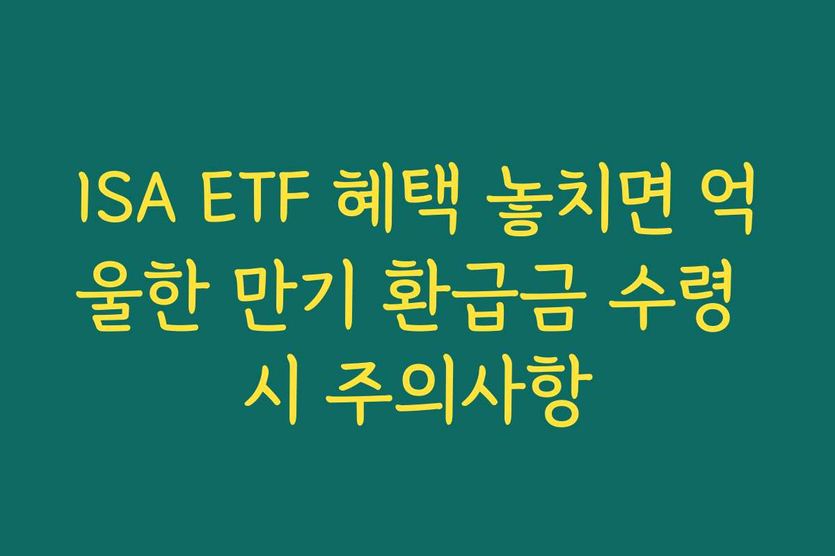 ISA ETF 혜택 놓치면 억울한 만기 환급금 수령 시 주의사항