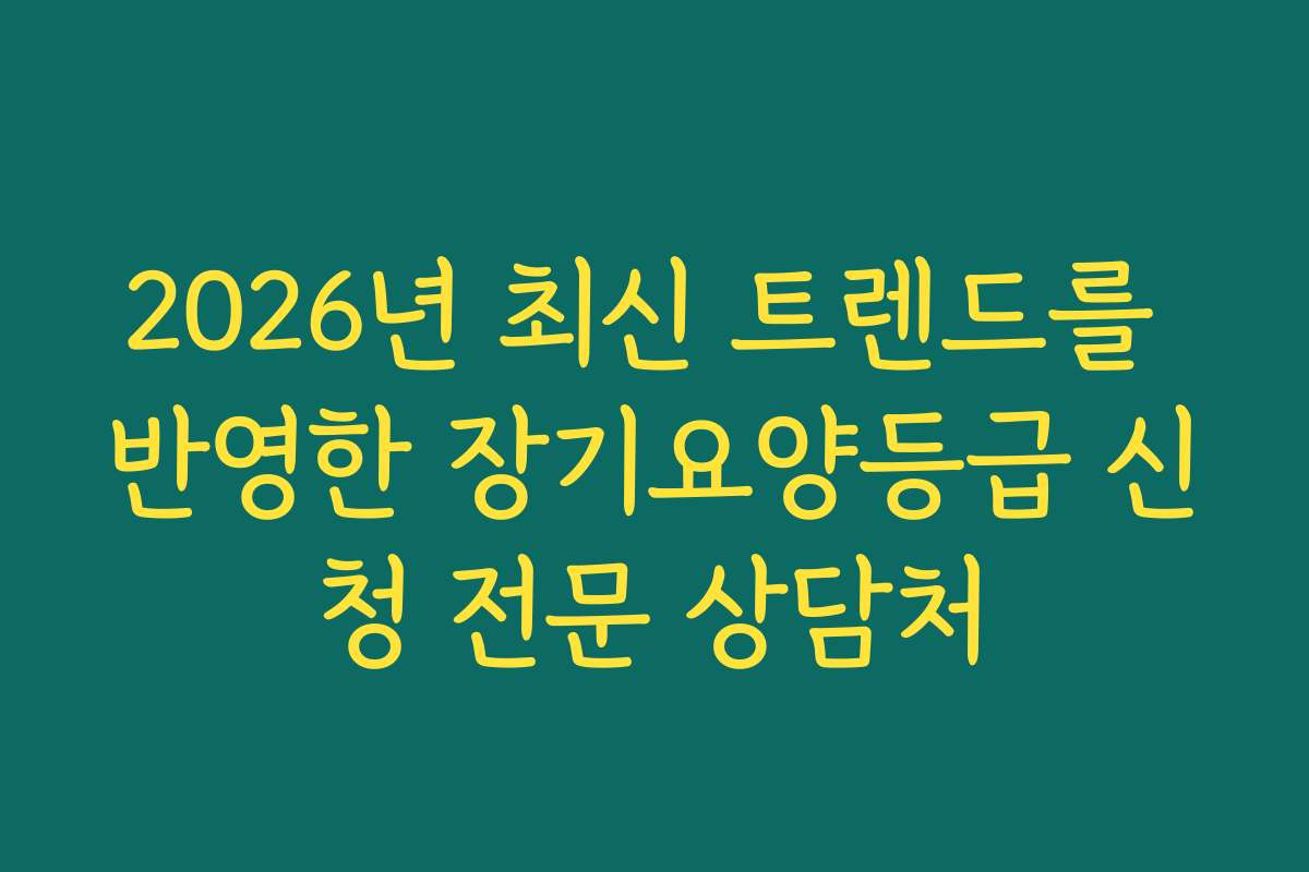 2026년 최신 트렌드를 반영한 장기요양등급 신청 전문 상담처