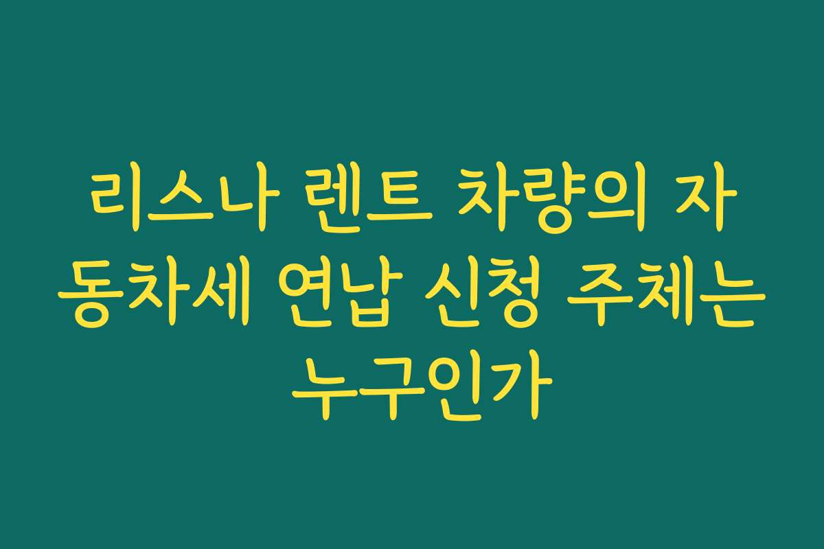 리스나 렌트 차량의 자동차세 연납 신청 주체는 누구인가