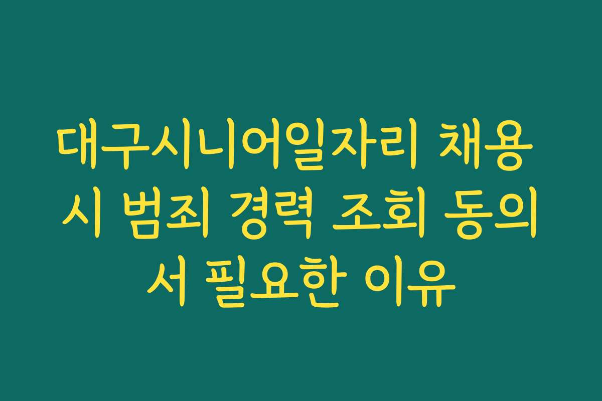대구시니어일자리 채용 시 범죄 경력 조회 동의서 필요한 이유