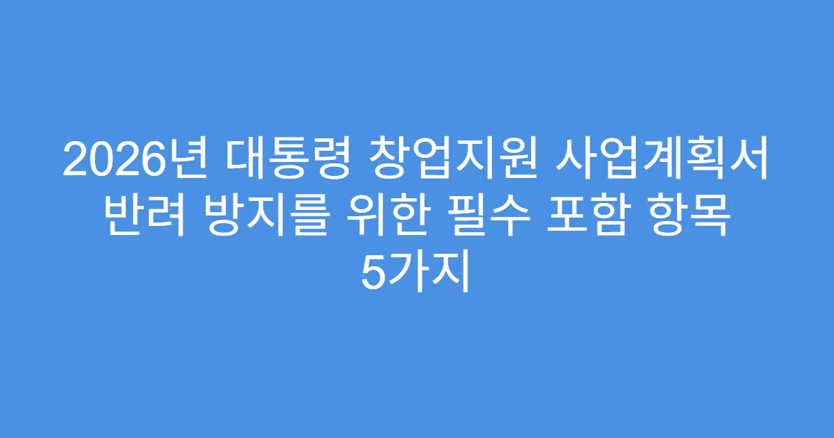 2026년 대통령 창업지원 사업계획서 반려 방지를 위한 필수 포함 항목 5가지