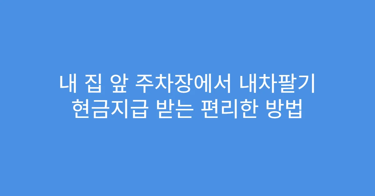 내 집 앞 주차장에서 내차팔기 현금지급 받는 편리한 방법