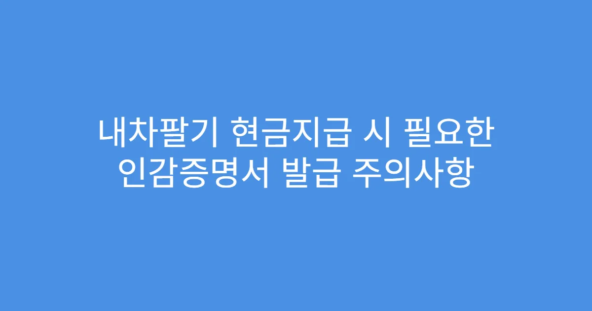 내차팔기 현금지급 시 필요한 인감증명서 발급 주의사항