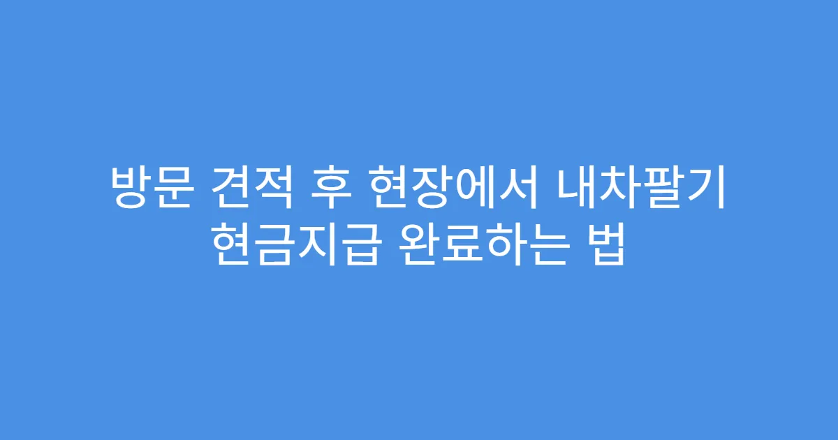 방문 견적 후 현장에서 내차팔기 현금지급 완료하는 법