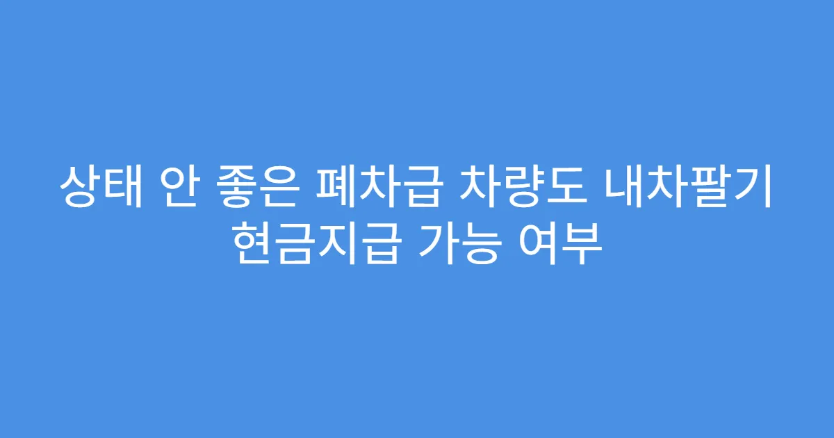 상태 안 좋은 폐차급 차량도 내차팔기 현금지급 가능 여부