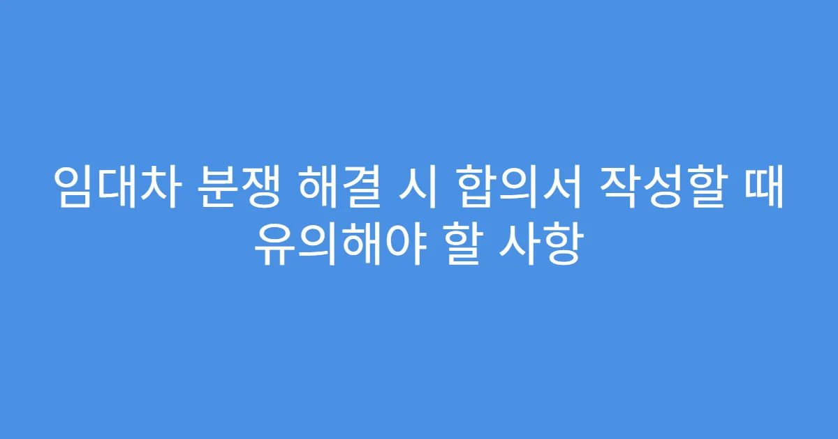 임대차 분쟁 해결 시 합의서 작성할 때 유의해야 할 사항