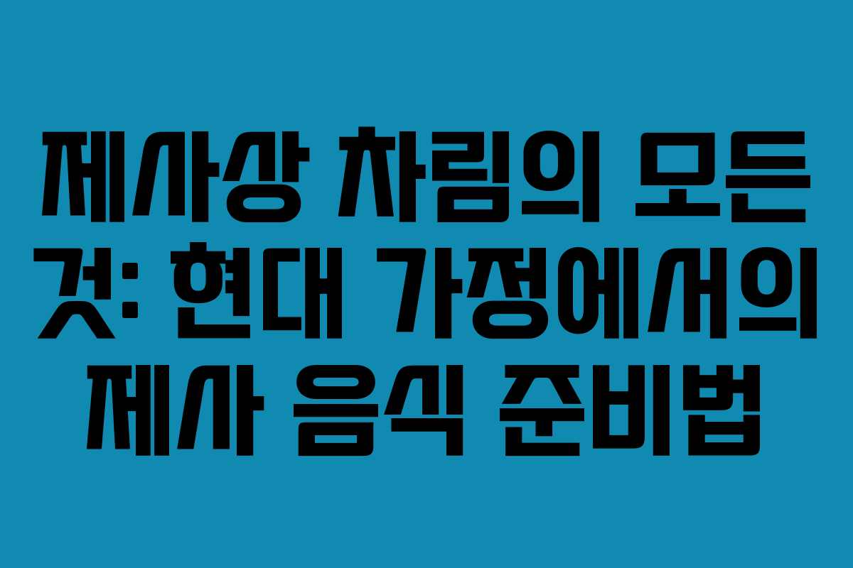 제사상 차림의 모든 것: 현대 가정에서의 제사 음식 준비법