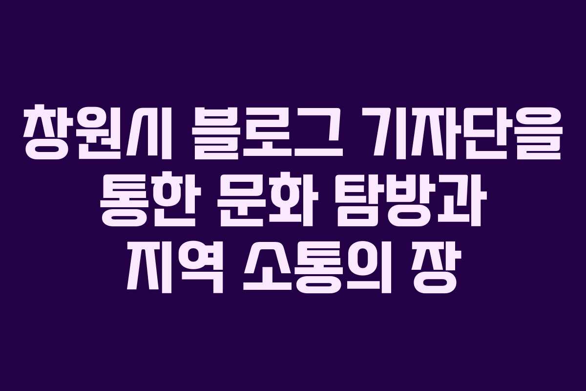 창원시 블로그 기자단을 통한 문화 탐방과 지역 소통의 장