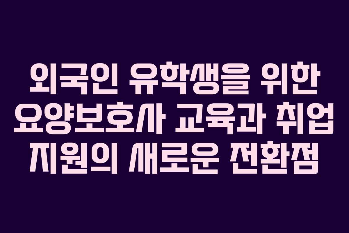 외국인 유학생을 위한 요양보호사 교육과 취업 지원의 새로운 전환점
