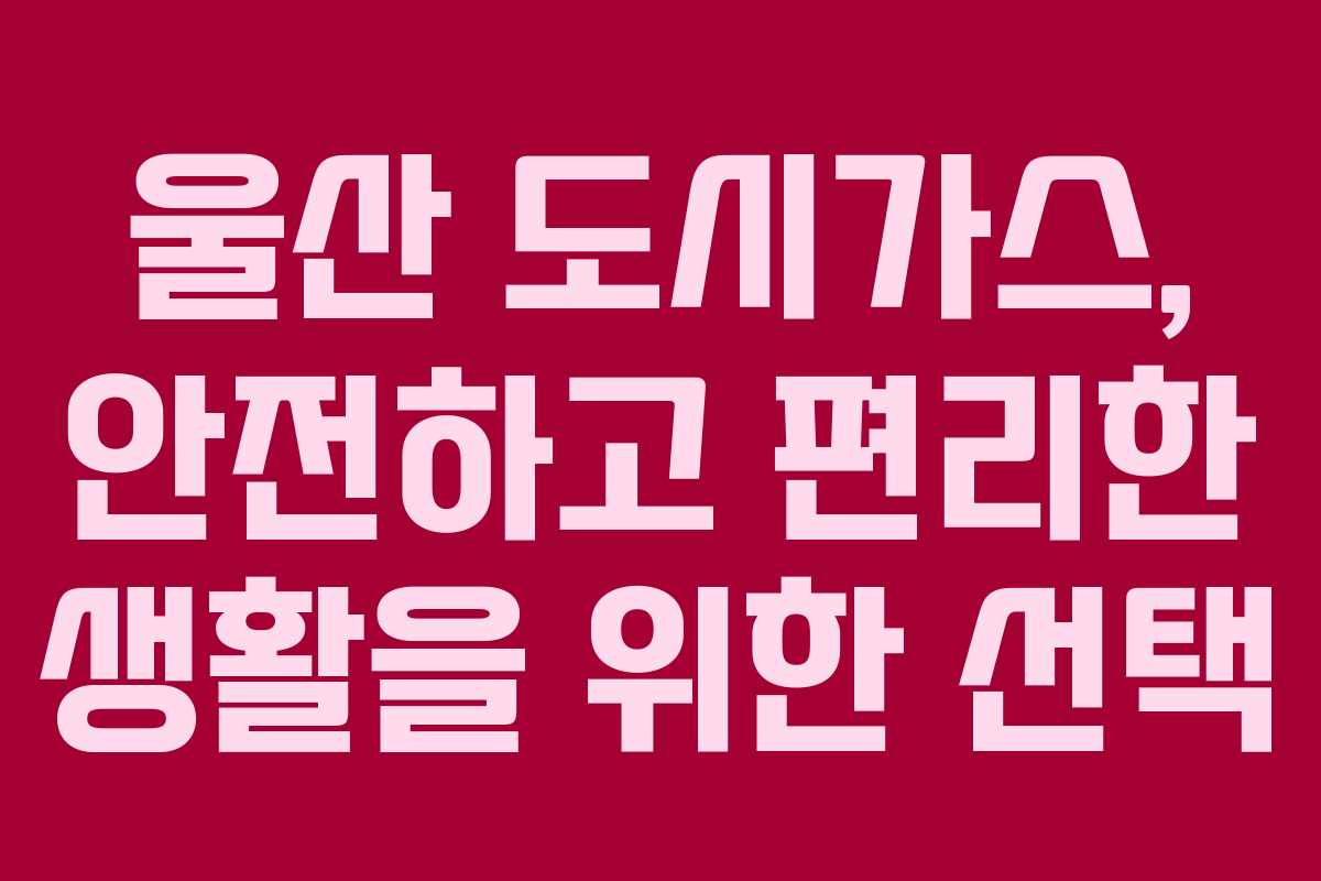 울산 도시가스, 안전하고 편리한 생활을 위한 선택