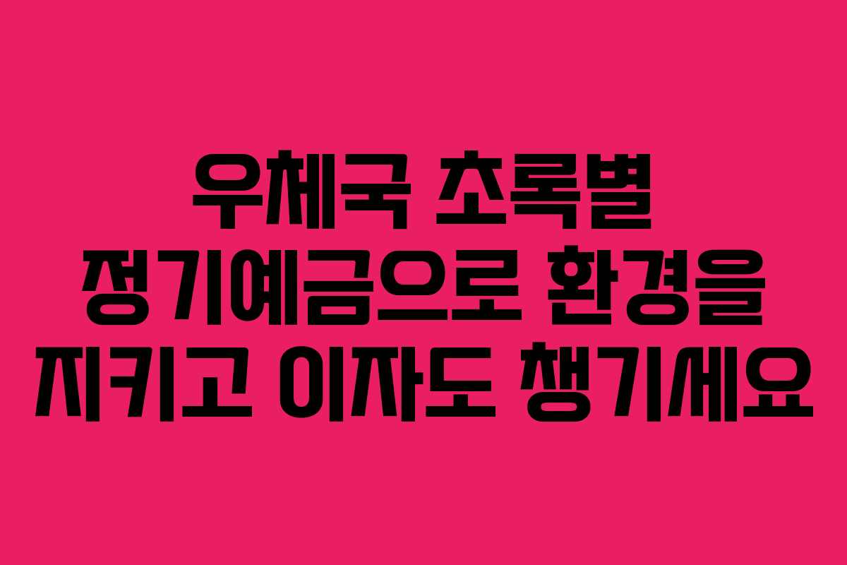 우체국 초록별 정기예금으로 환경을 지키고 이자도 챙기세요