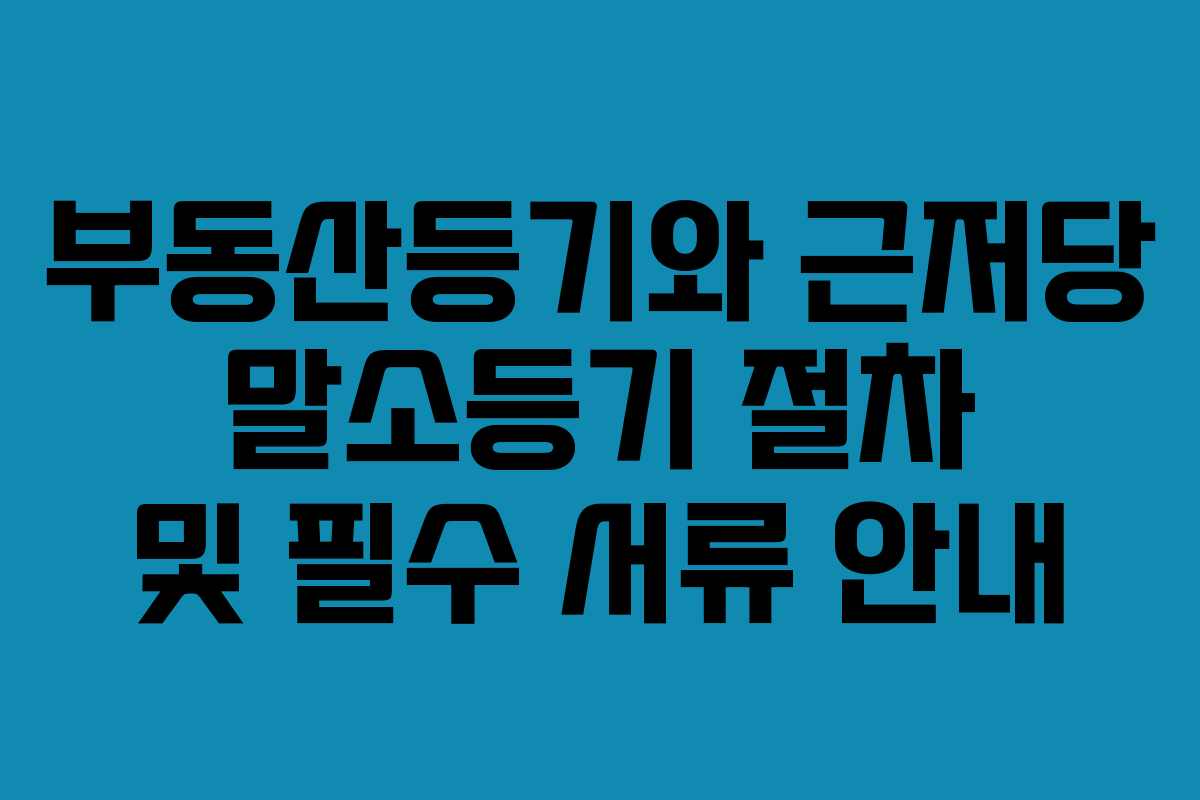 부동산등기와 근저당 말소등기 절차 및 필수 서류 안내