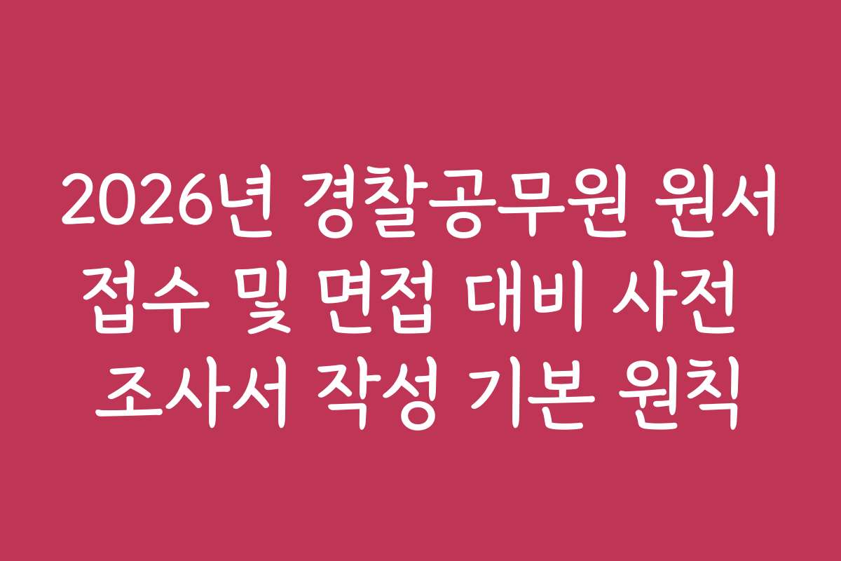 2026년 경찰공무원 원서접수 및 면접 대비 사전 조사서 작성 기본 원칙
