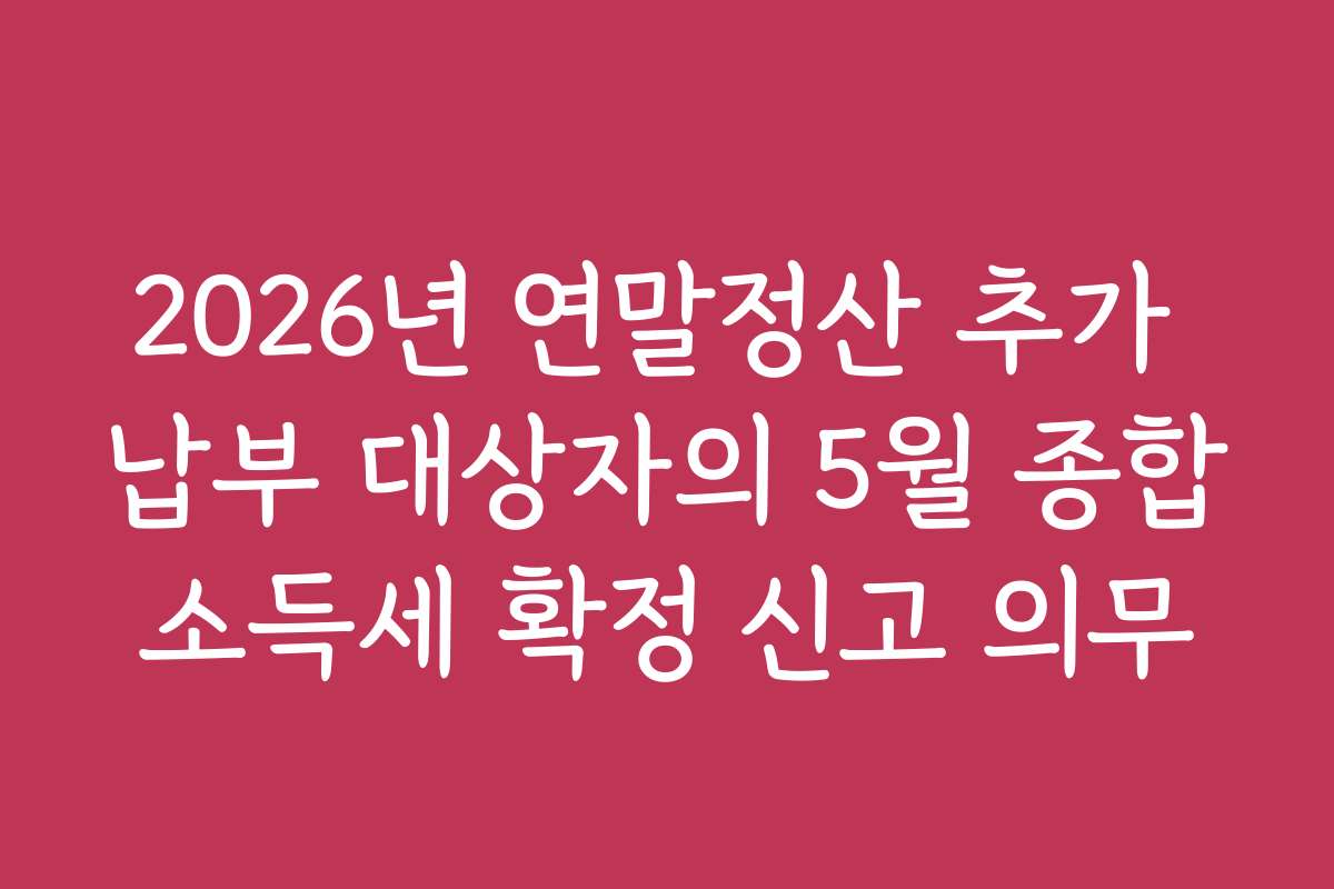 2026년 연말정산 추가 납부 대상자의 5월 종합소득세 확정 신고 의무