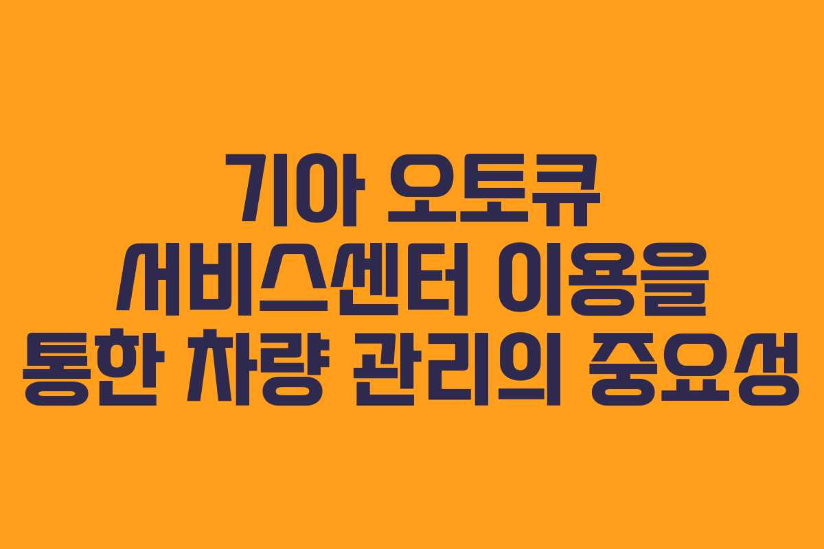 기아 오토큐 서비스센터 이용을 통한 차량 관리의 중요성