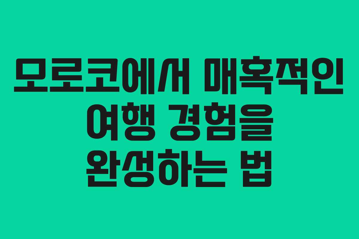 모로코에서 매혹적인 여행 경험을 완성하는 법