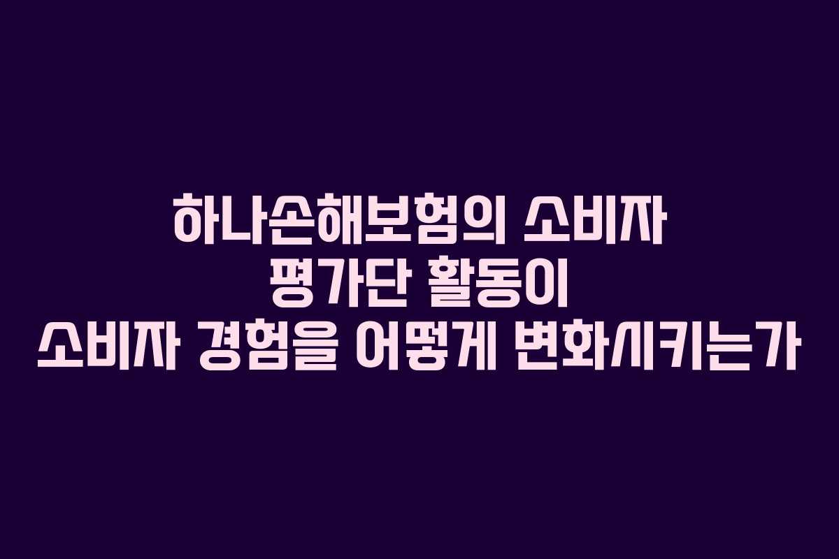 하나손해보험의 소비자 평가단 활동이 소비자 경험을 어떻게 변화시키는가