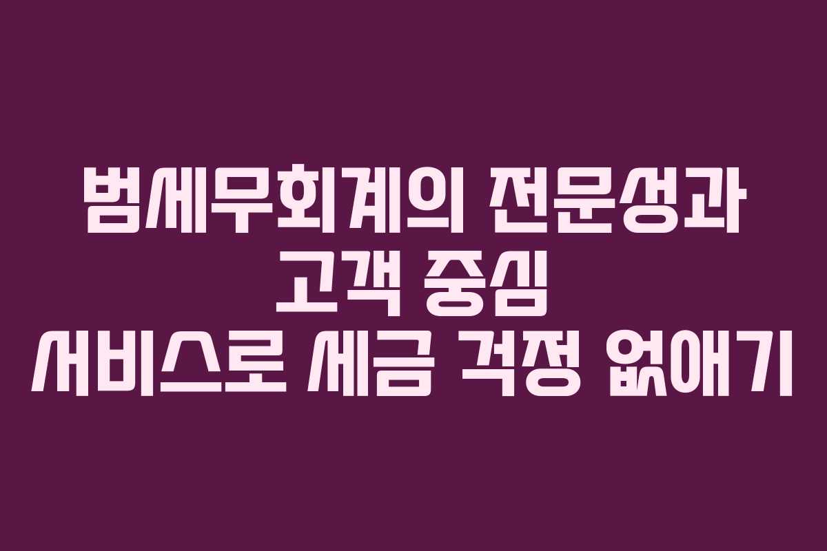 범세무회계의 전문성과 고객 중심 서비스로 세금 걱정 없애기