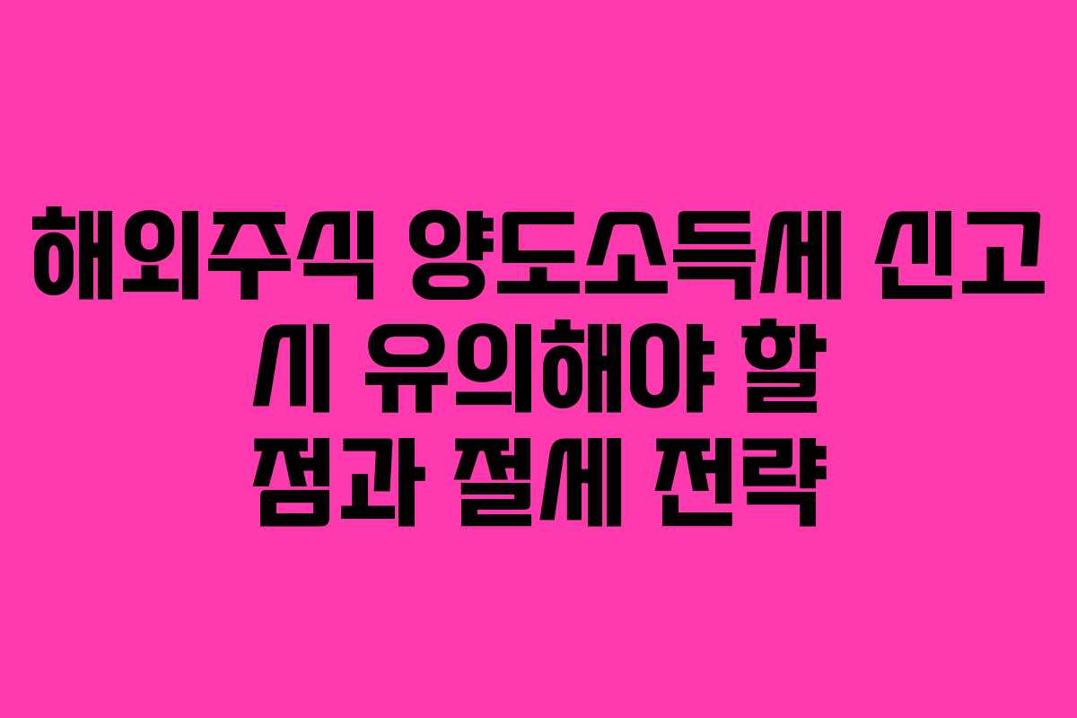 해외주식 양도소득세 신고 시 유의해야 할 점과 절세 전략