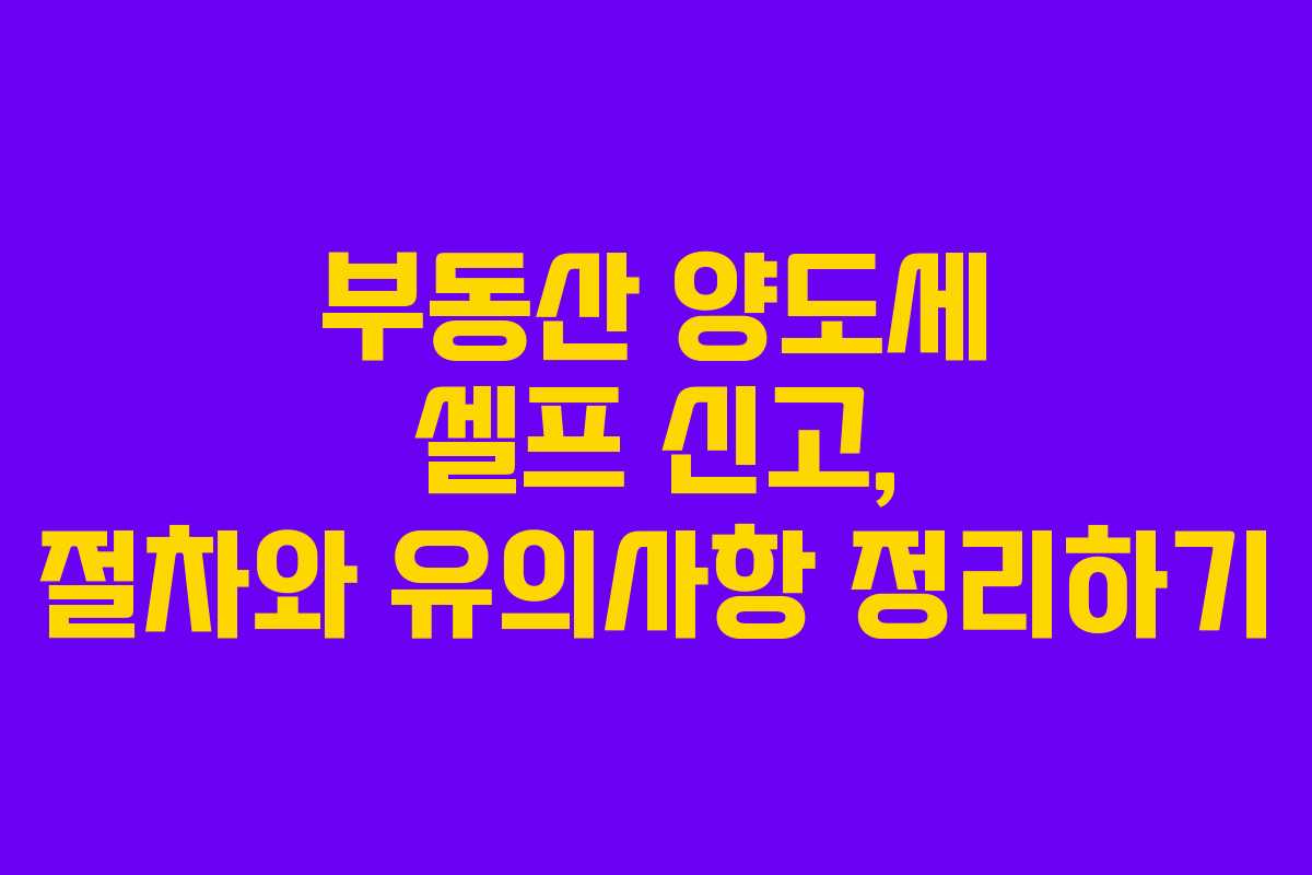 부동산 양도세 셀프 신고, 절차와 유의사항 정리하기