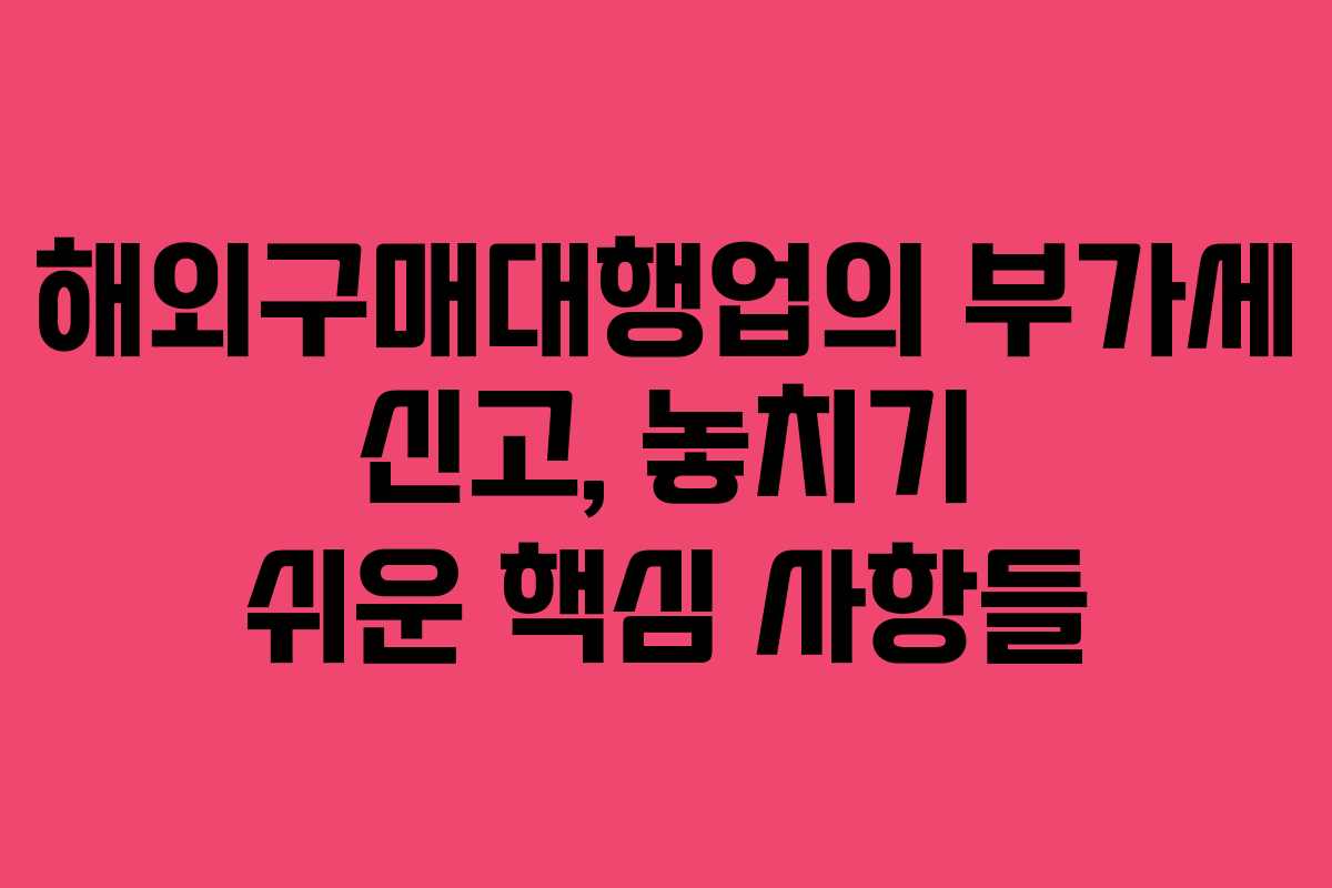 해외구매대행업의 부가세 신고, 놓치기 쉬운 핵심 사항들