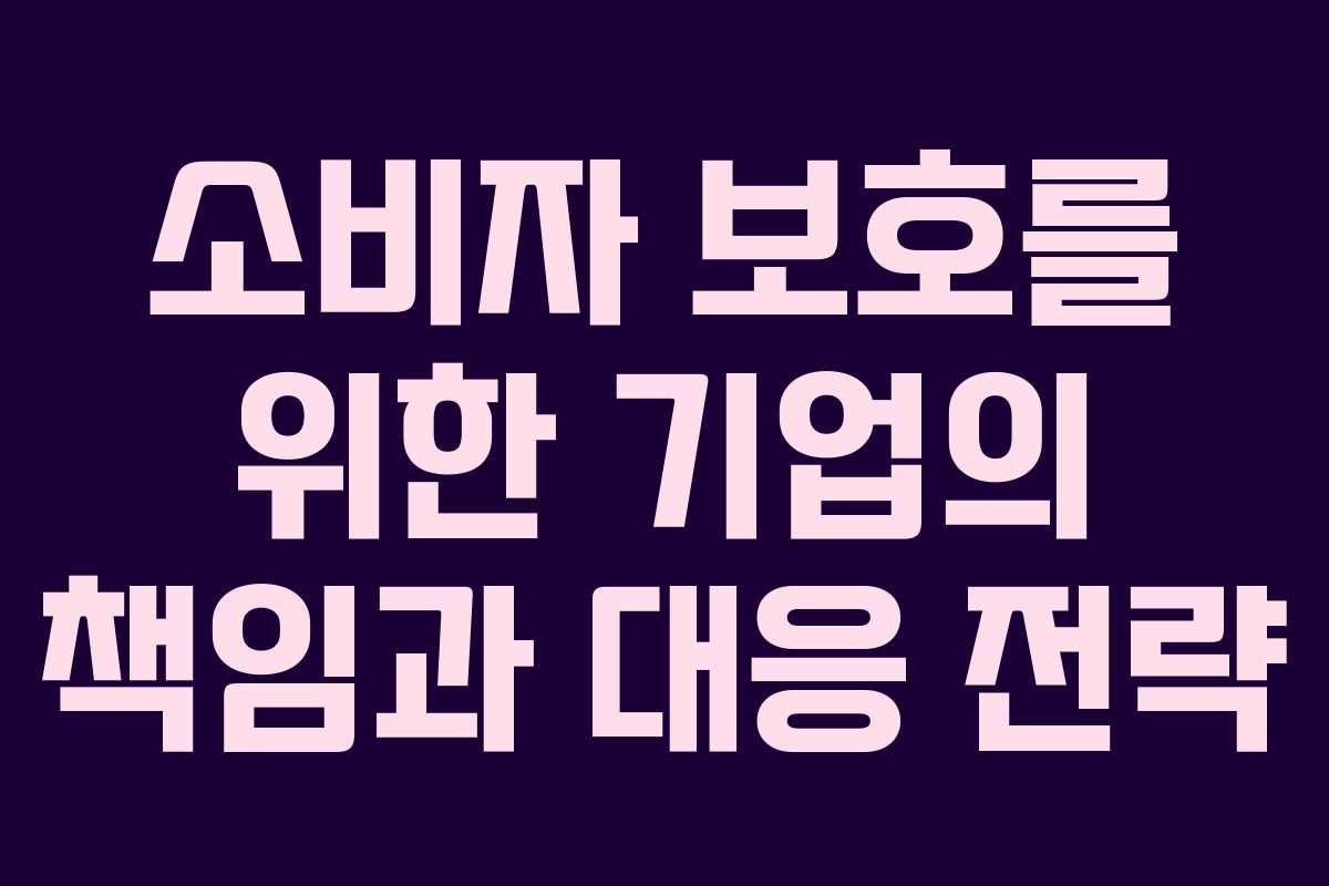 소비자 보호를 위한 기업의 책임과 대응 전략