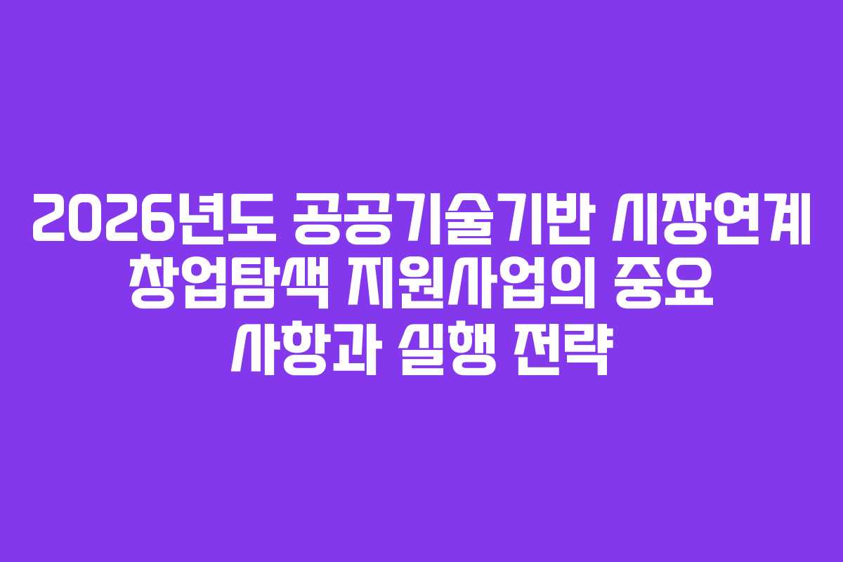 2026년도 공공기술기반 시장연계 창업탐색 지원사업의 중요 사항과 실행 전략