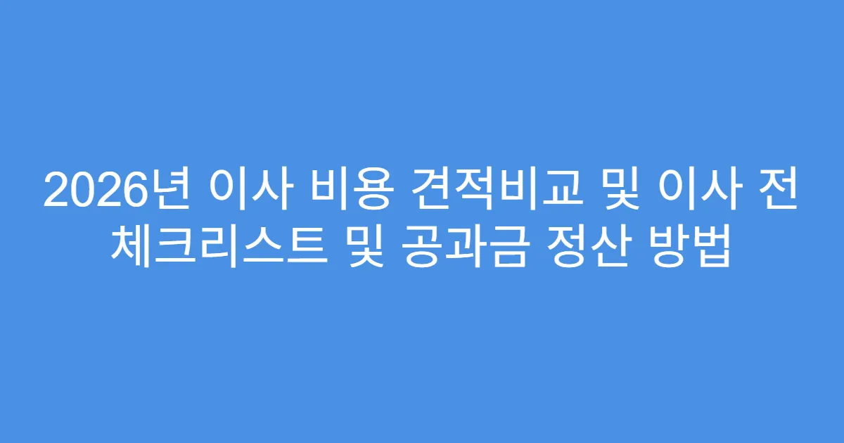 2026년 이사 비용 견적비교 및 이사 전 체크리스트 및 공과금 정산 방법