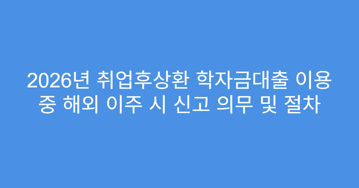 2026년 취업후상환 학자금대출 이용 중 해외 이주 시 신고 의무 및 절차