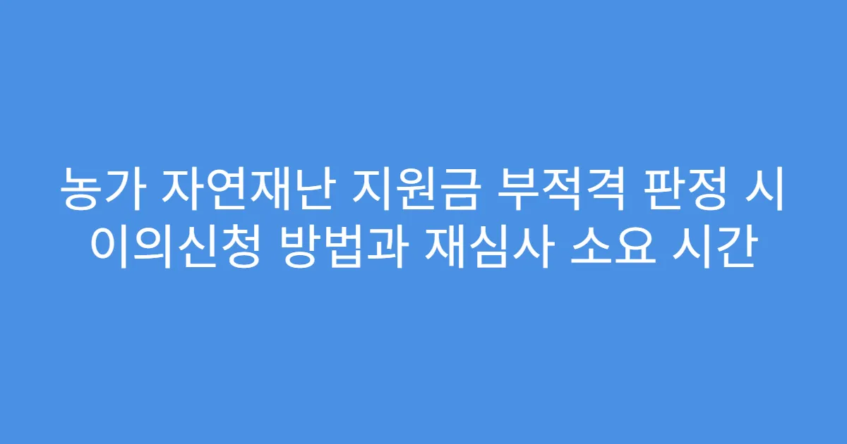 농가 자연재난 지원금 부적격 판정 시 이의신청 방법과 재심사 소요 시간