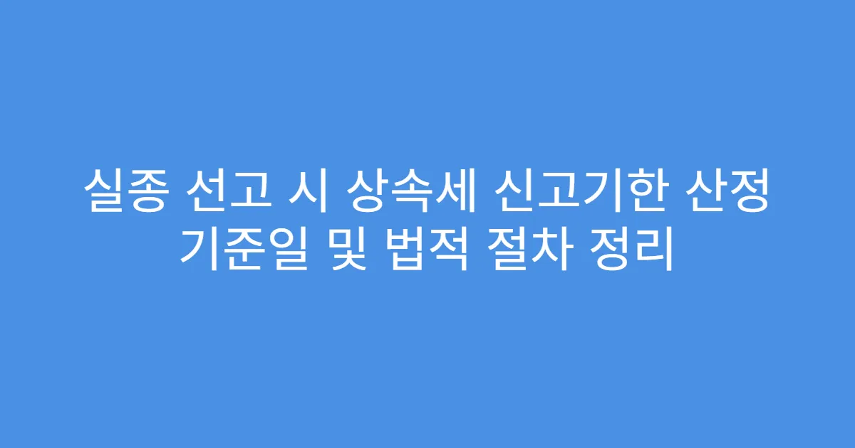 실종 선고 시 상속세 신고기한 산정 기준일 및 법적 절차 정리