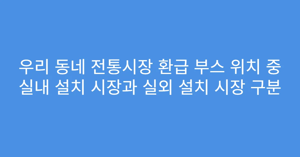 우리 동네 전통시장 환급 부스 위치 중 실내 설치 시장과 실외 설치 시장 구분