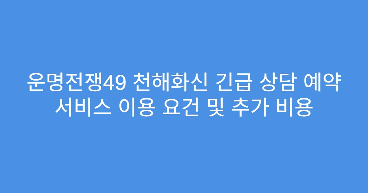 운명전쟁49 천해화신 긴급 상담 예약 서비스 이용 요건 및 추가 비용