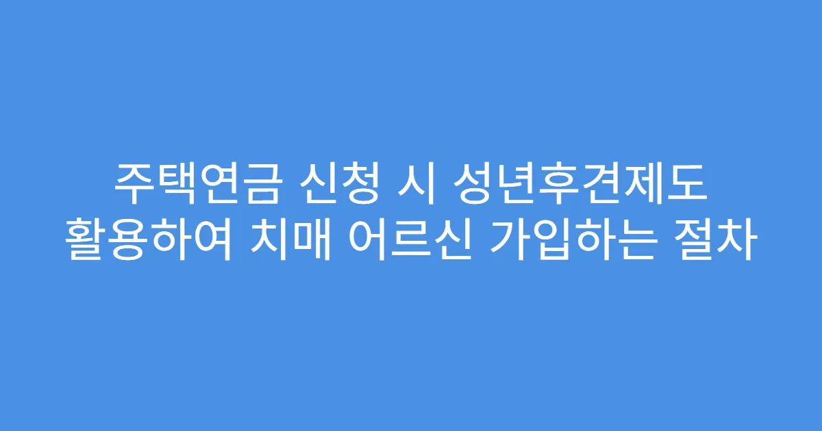 주택연금 신청 시 성년후견제도 활용하여 치매 어르신 가입하는 절차