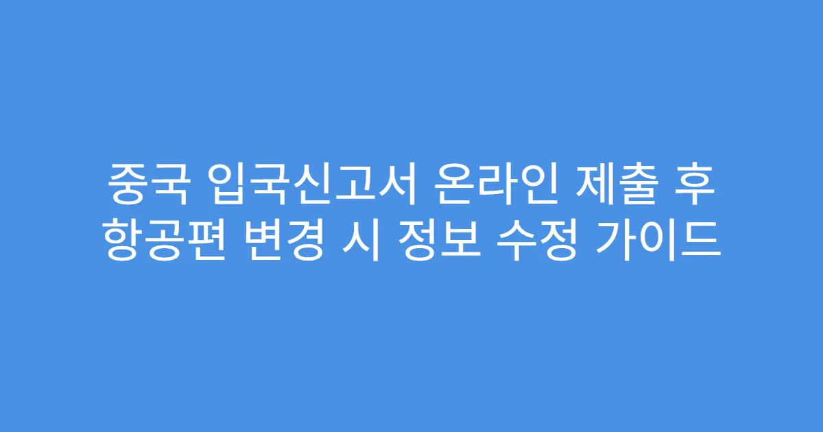 중국 입국신고서 온라인 제출 후 항공편 변경 시 정보 수정 가이드
