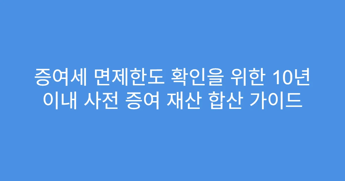 증여세 면제한도 확인을 위한 10년 이내 사전 증여 재산 합산 가이드