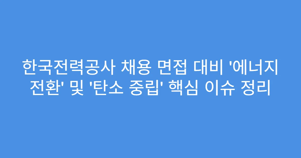 한국전력공사 채용 면접 대비 ‘에너지 전환’ 및 ‘탄소 중립’ 핵심 이슈 정리