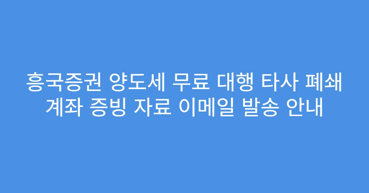 흥국증권 양도세 무료 대행 타사 폐쇄 계좌 증빙 자료 이메일 발송 안내