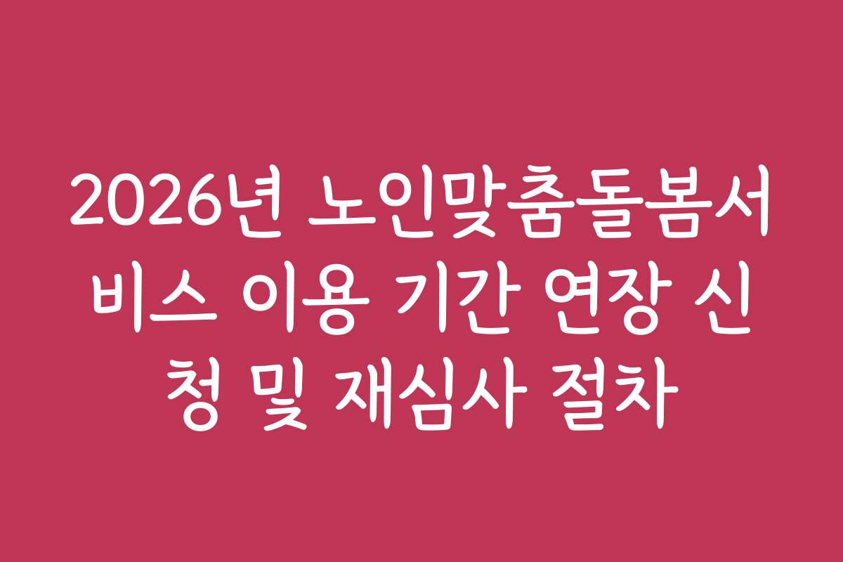2026년 노인맞춤돌봄서비스 이용 기간 연장 신청 및 재심사 절차