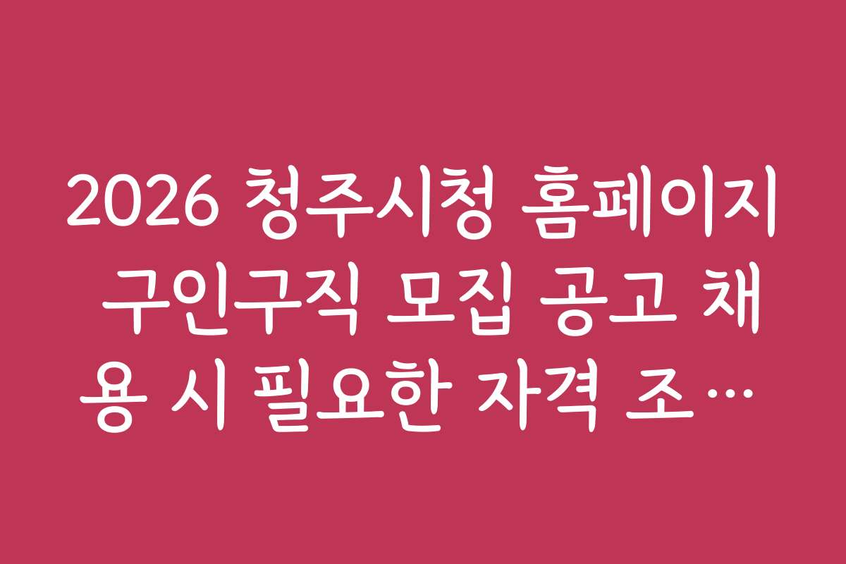 2026 청주시청 홈페이지 구인구직 모집 공고 채용 시 필요한 자격 조건과 준비물