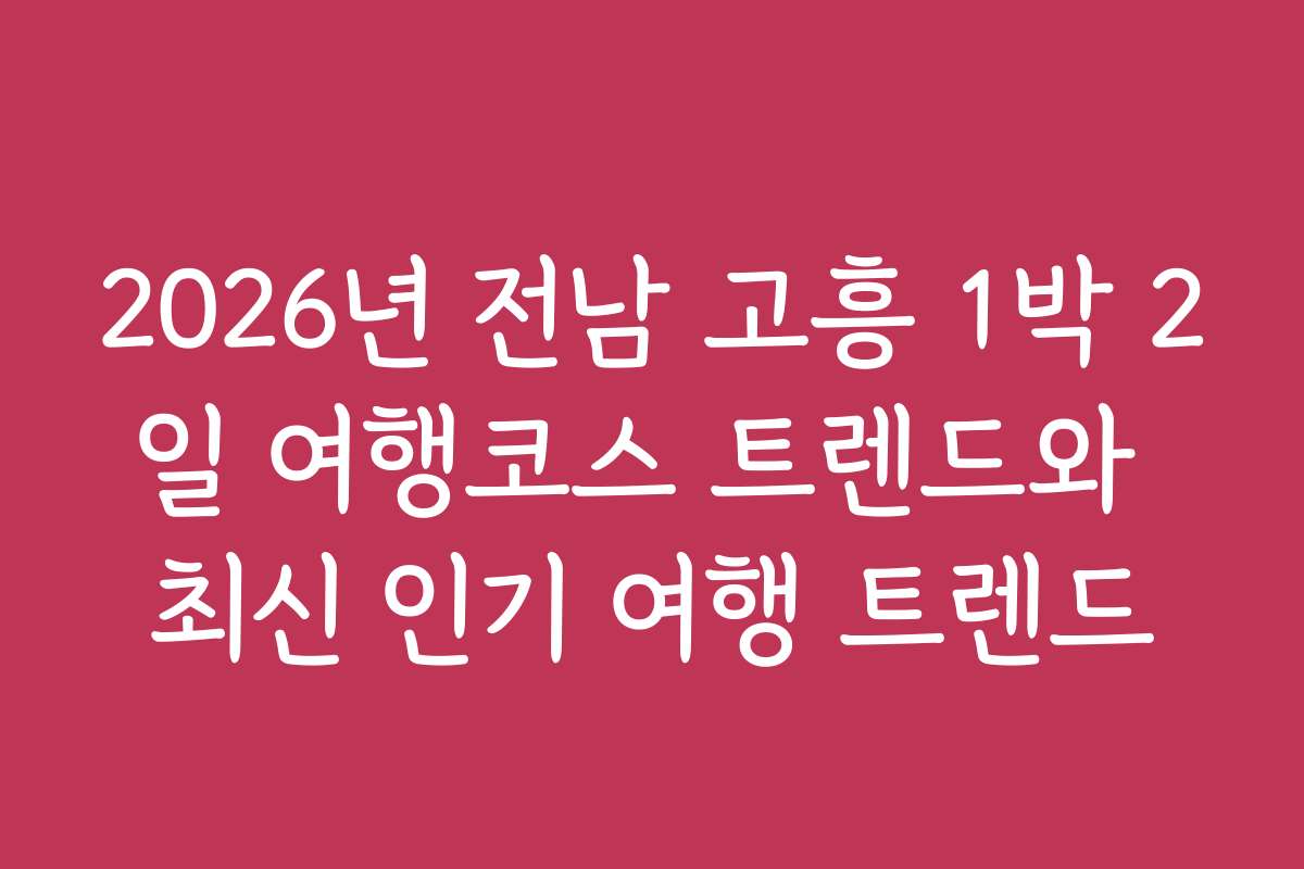 2026년 전남 고흥 1박 2일 여행코스 트렌드와 최신 인기 여행 트렌드