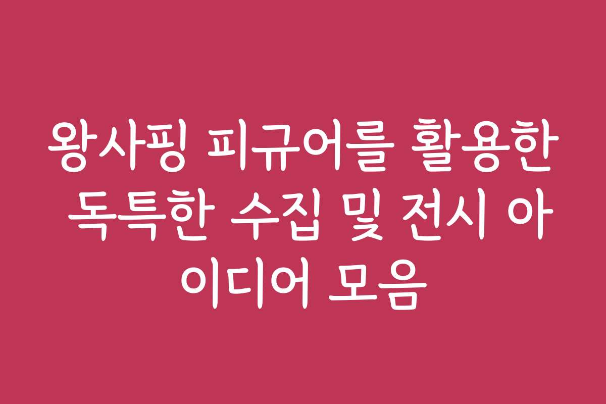 왕사핑 피규어를 활용한 독특한 수집 및 전시 아이디어 모음