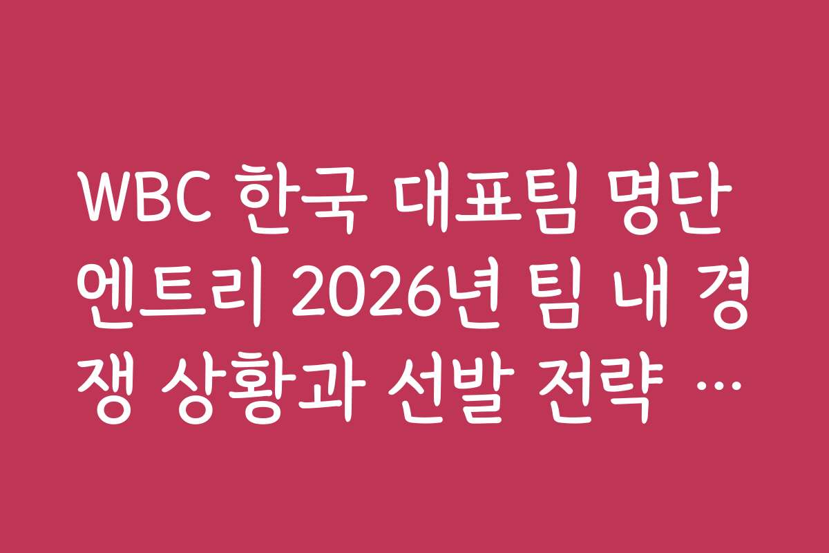WBC 한국 대표팀 명단 엔트리 2026년 팀 내 경쟁 상황과 선발 전략 분석