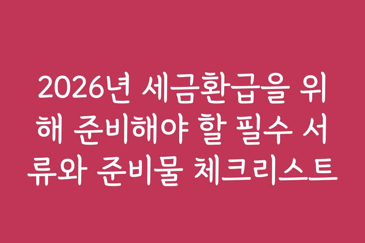 2026년 세금환급을 위해 준비해야 할 필수 서류와 준비물 체크리스트
