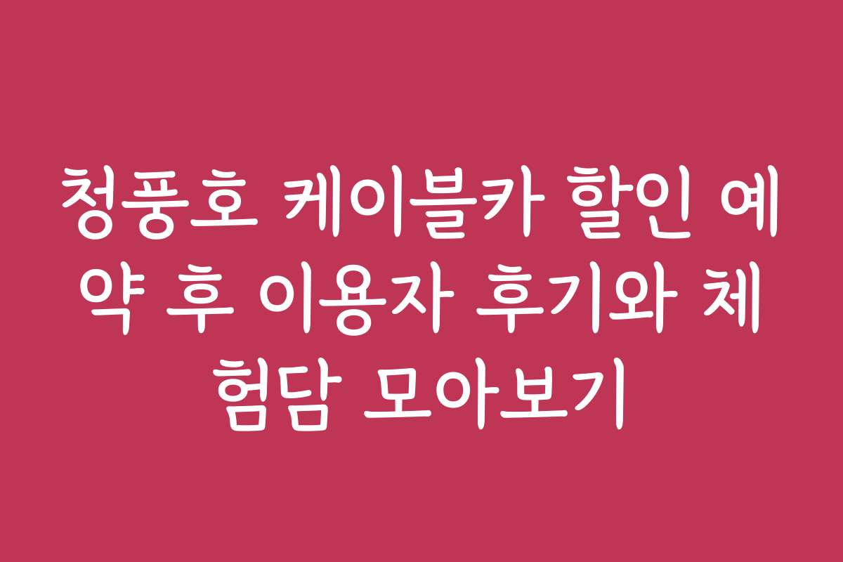 청풍호 케이블카 할인 예약 후 이용자 후기와 체험담 모아보기