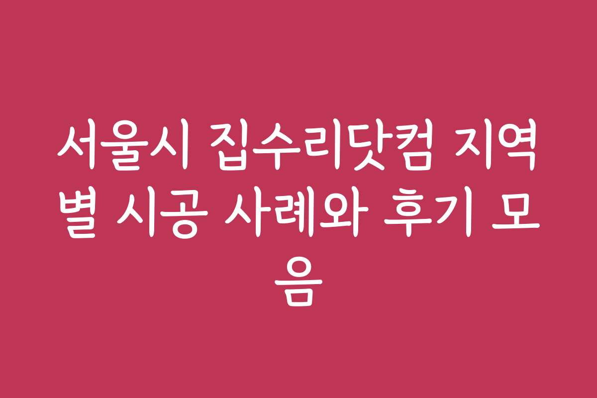 서울시 집수리닷컴 지역별 시공 사례와 후기 모음