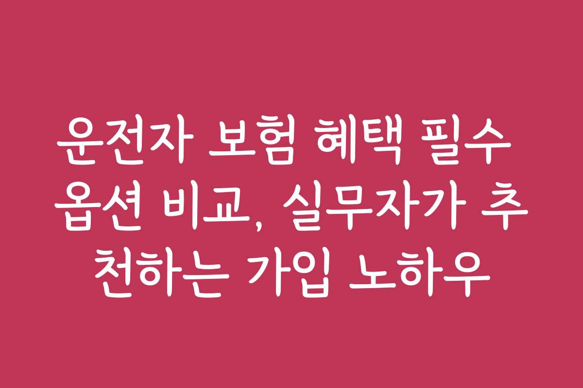 운전자 보험 혜택 필수 옵션 비교, 실무자가 추천하는 가입 노하우